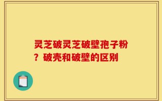 灵芝破灵芝破壁孢子粉？破壳和破壁的区别