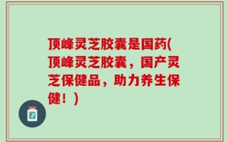顶峰灵芝胶囊是国药(顶峰灵芝胶囊，国产灵芝保健品，助力养生保健！)