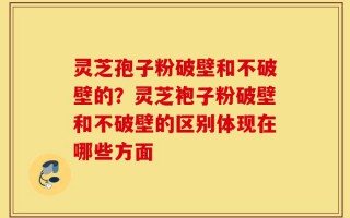 灵芝孢子粉破壁和不破壁的？灵芝袍子粉破壁和不破壁的区别体现在哪些方面