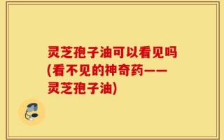 灵芝孢子油可以看见吗(看不见的神奇药——灵芝孢子油)