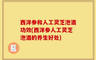 西洋参和人工灵芝泡酒功效(西洋参人工灵芝泡酒的养生好处)