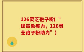 126灵芝孢子粉(“提高免疫力，126灵芝孢子粉助力”)