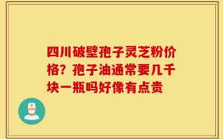 四川破壁孢子灵芝粉价格？孢子油通常要几千块一瓶吗好像有点贵