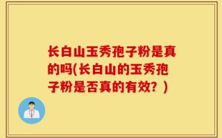 长白山玉秀孢子粉是真的吗(长白山的玉秀孢子粉是否真的有效？)