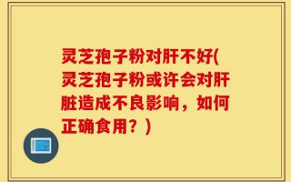 灵芝孢子粉对肝不好(灵芝孢子粉或许会对肝脏造成不良影响，如何正确食用？)