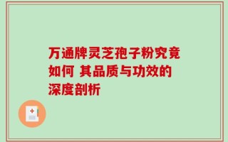 万通牌灵芝孢子粉究竟如何 其品质与功效的深度剖析