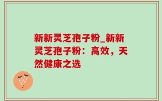 新新灵芝孢子粉_新新灵芝孢子粉：高效，天然健康之选