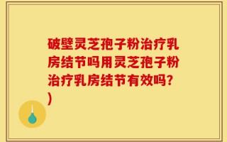 破壁灵芝孢子粉治疗乳房结节吗用灵芝孢子粉治疗乳房结节有效吗？)