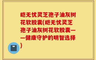皑无忧灵芝孢子油灰树花软胶囊(皑无忧灵芝孢子油灰树花软胶囊——健康守护的明智选择)