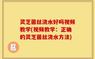 灵芝菌丝浇水好吗视频教学(视频教学：正确的灵芝菌丝浇水方法)