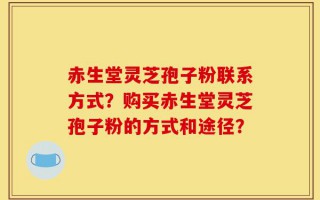 赤生堂灵芝孢子粉联系方式？购买赤生堂灵芝孢子粉的方式和途径？