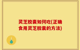 灵芝胶囊如何吃(正确食用灵芝胶囊的方法)