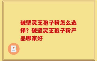 破壁灵芝孢子粉怎么选择？破壁灵芝孢子粉产品哪家好