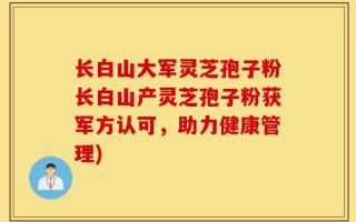 长白山大军灵芝孢子粉长白山产灵芝孢子粉获军方认可，助力健康管理)