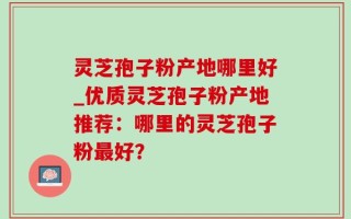 灵芝孢子粉产地哪里好_优质灵芝孢子粉产地推荐：哪里的灵芝孢子粉最好？