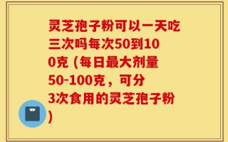 灵芝孢子粉可以一天吃三次吗每次50到100克 (每日最大剂量50-100克，可分3次食用的灵芝孢子粉)
