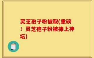 灵芝孢子粉被取(重磅！灵芝孢子粉被捧上神坛)