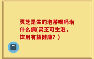 灵芝是生的泡茶喝吗治什么病(灵芝可生泡，饮用有益健康？)