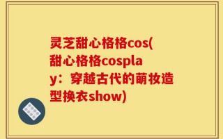 灵芝甜心格格cos(甜心格格cosplay：穿越古代的萌妆造型换衣show)