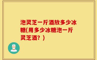 泡灵芝一斤酒放多少冰糖(用多少冰糖泡一斤灵芝酒？)