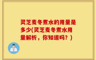 灵芝麦冬煮水的用量是多少(灵芝麦冬煮水用量解析，你知道吗？)