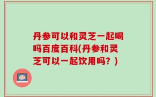 丹参可以和灵芝一起喝吗百度百科(丹参和灵芝可以一起饮用吗？)