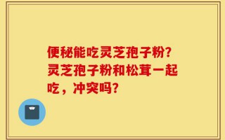 便秘能吃灵芝孢子粉？灵芝孢子粉和松茸一起吃，冲突吗？