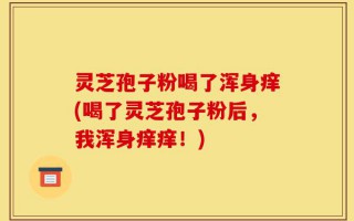 灵芝孢子粉喝了浑身痒(喝了灵芝孢子粉后，我浑身痒痒！)
