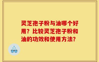 灵芝孢子粉与油哪个好用？比较灵芝孢子粉和油的功效和使用方法？