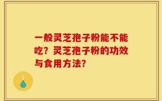 一般灵芝孢子粉能不能吃？灵芝孢子粉的功效与食用方法？
