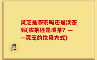 灵芝是浓茶吗还是淡茶呢(浓茶还是淡茶？——灵芝的饮用方式)