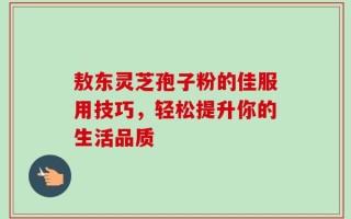 敖东灵芝孢子粉的佳服用技巧，轻松提升你的生活品质