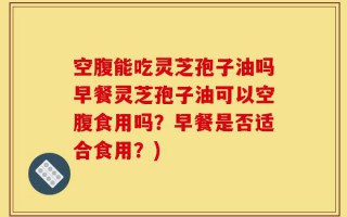 空腹能吃灵芝孢子油吗早餐灵芝孢子油可以空腹食用吗？早餐是否适合食用？)