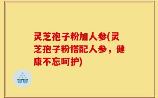 灵芝孢子粉加人参(灵芝孢子粉搭配人参，健康不忘呵护)