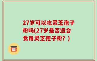 27岁可以吃灵芝孢子粉吗(27岁是否适合食用灵芝孢子粉？)