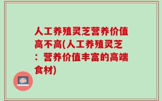 人工养殖灵芝营养价值高不高(人工养殖灵芝：营养价值丰富的高端食材)