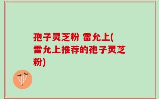 孢子灵芝粉 雷允上(雷允上推荐的孢子灵芝粉)