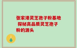 张家港灵芝孢子粉基地 探秘高品质灵芝孢子粉的源头