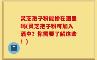 灵芝孢子粉能掺在酒里吗(灵芝孢子粉可加入酒中？你需要了解这些！)
