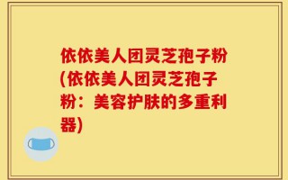 依依美人团灵芝孢子粉(依依美人团灵芝孢子粉：美容护肤的多重利器)