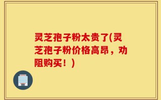 灵芝孢子粉太贵了(灵芝孢子粉价格高昂，劝阻购买！)