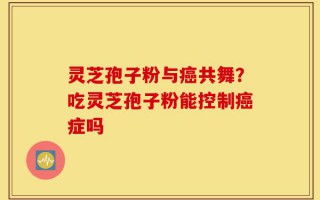 灵芝孢子粉与癌共舞？吃灵芝孢子粉能控制癌症吗
