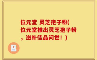 位元堂 灵芝孢子粉(位元堂推出灵芝孢子粉，滋补佳品问世！)