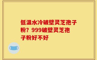 低温水冷破壁灵芝孢子粉？999破壁灵芝孢子粉好不好