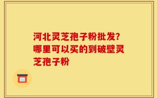 河北灵芝孢子粉批发？哪里可以买的到破壁灵芝孢子粉
