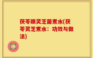 茯苓跟灵芝菌煮水(茯苓灵芝煮水：功效与做法)