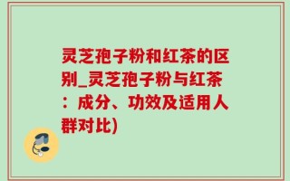 灵芝孢子粉和红茶的区别_灵芝孢子粉与红茶：成分、功效及适用人群对比)