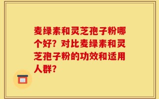 麦绿素和灵芝孢子粉哪个好？对比麦绿素和灵芝孢子粉的功效和适用人群？