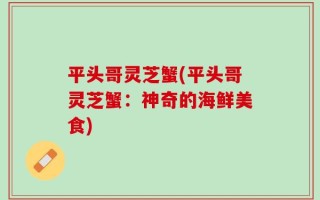平头哥灵芝蟹(平头哥灵芝蟹：神奇的海鲜美食)