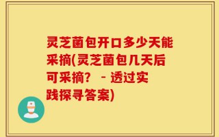 灵芝菌包开口多少天能采摘(灵芝菌包几天后可采摘？ - 透过实践探寻答案)